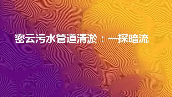 密云污水管道清淤：一探暗流，解密城市黑科技！